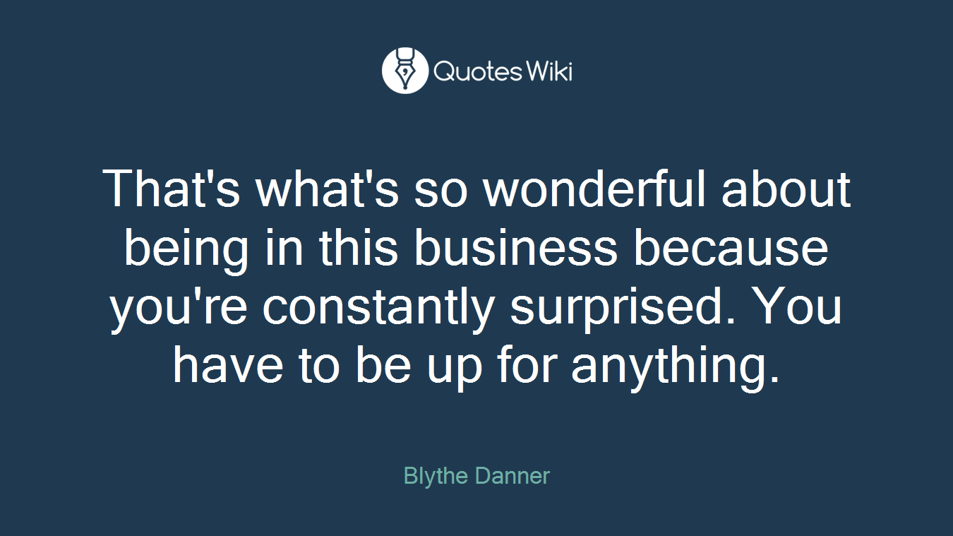 That's what's so wonderful about being in this business because you're constantly surprised. You have to be up for anything.