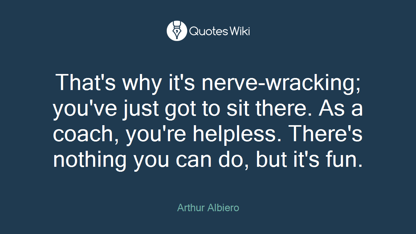 That's why it's nerve-wracking; you've just got to sit there. As a coach, you're helpless. There's nothing you can do, but it's fun.