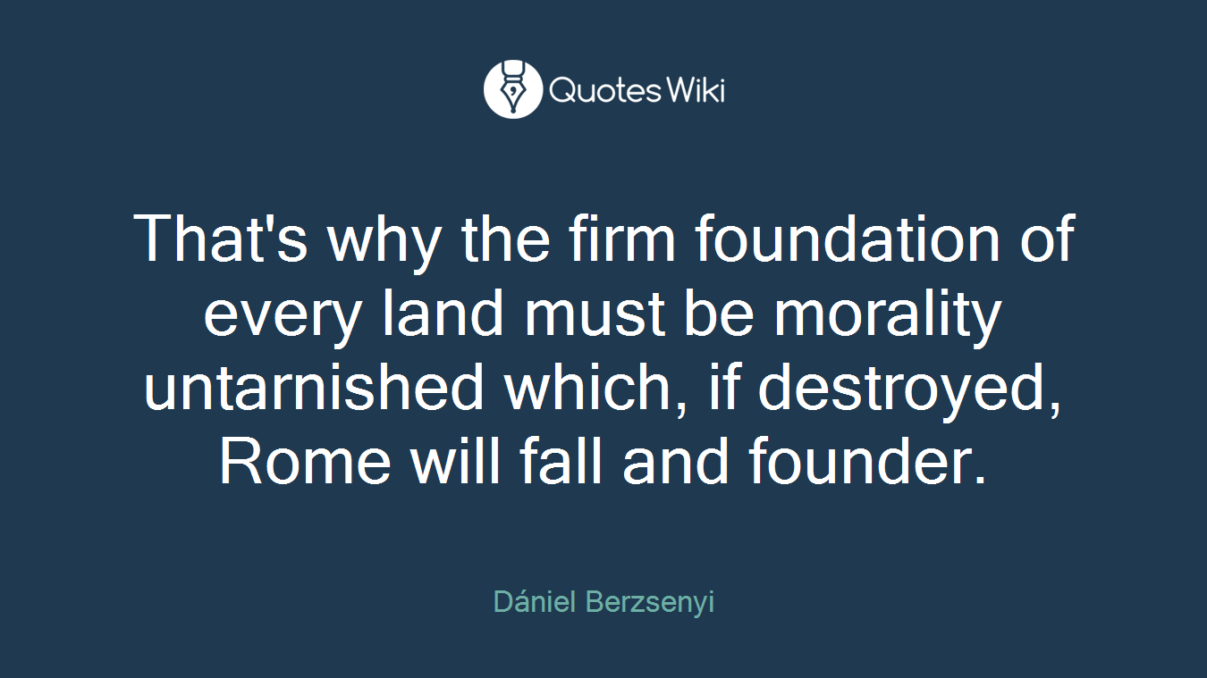 That's why the firm foundation of every land must be morality untarnished which, if destroyed, Rome will fall and founder.