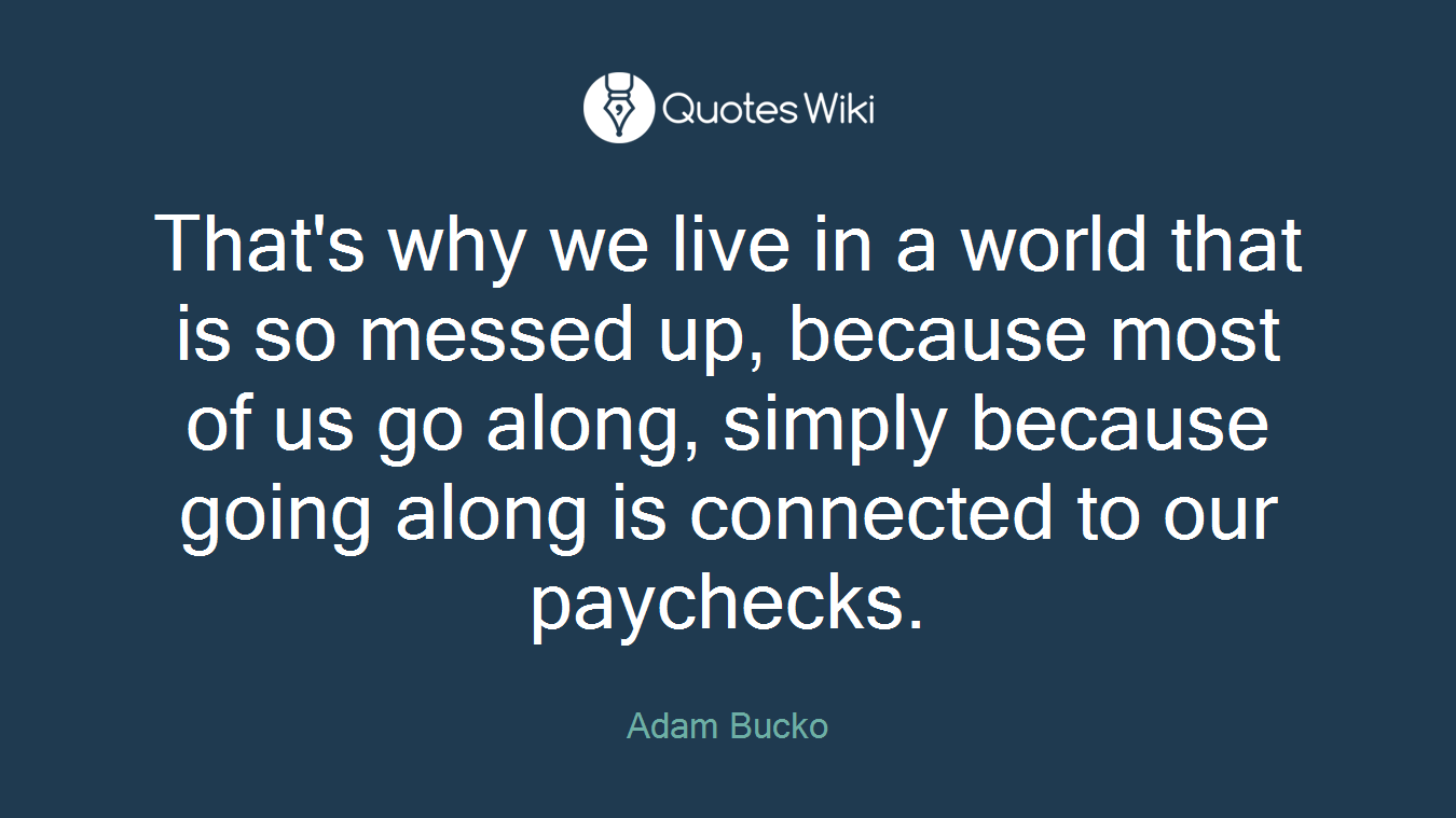 That's why we live in a world that is so messed up, because most of us go along, simply because going along is connected to our paychecks.