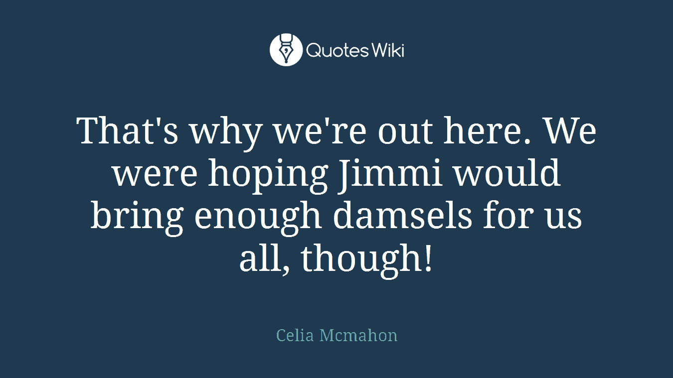 That's why we're out here. We were hoping Jimmi would bring enough damsels for us all, though!
