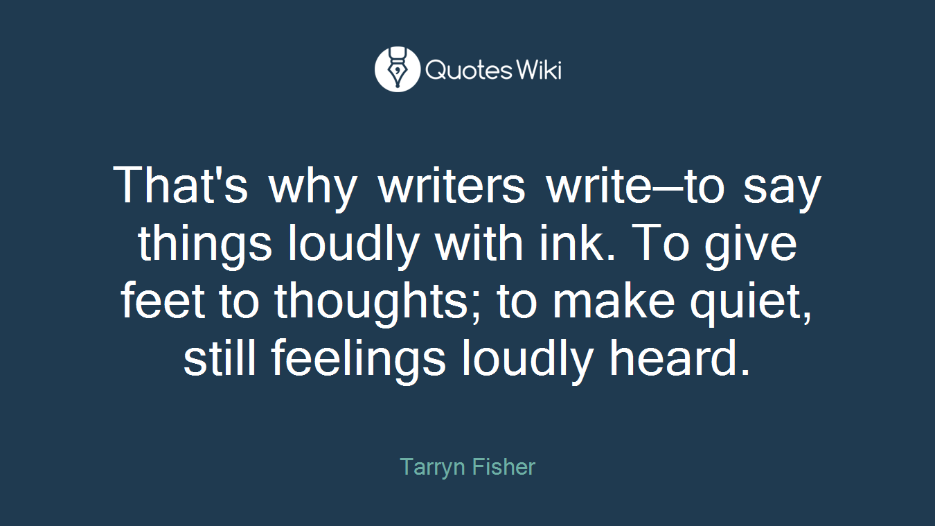 That's why writers write—to say things loudly with ink. To give feet to thoughts; to make quiet, still feelings loudly heard.