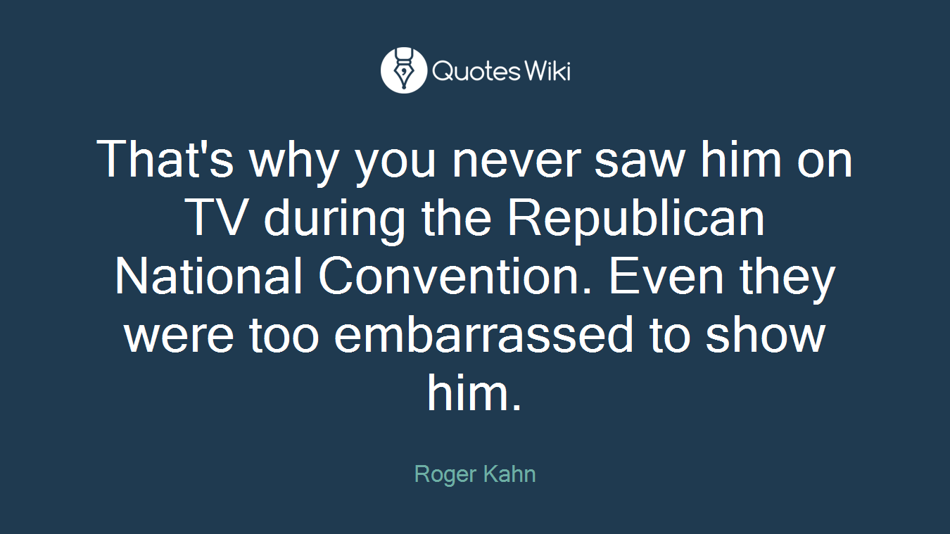 That's why you never saw him on TV during the Republican National Convention. Even they were too embarrassed to show him.