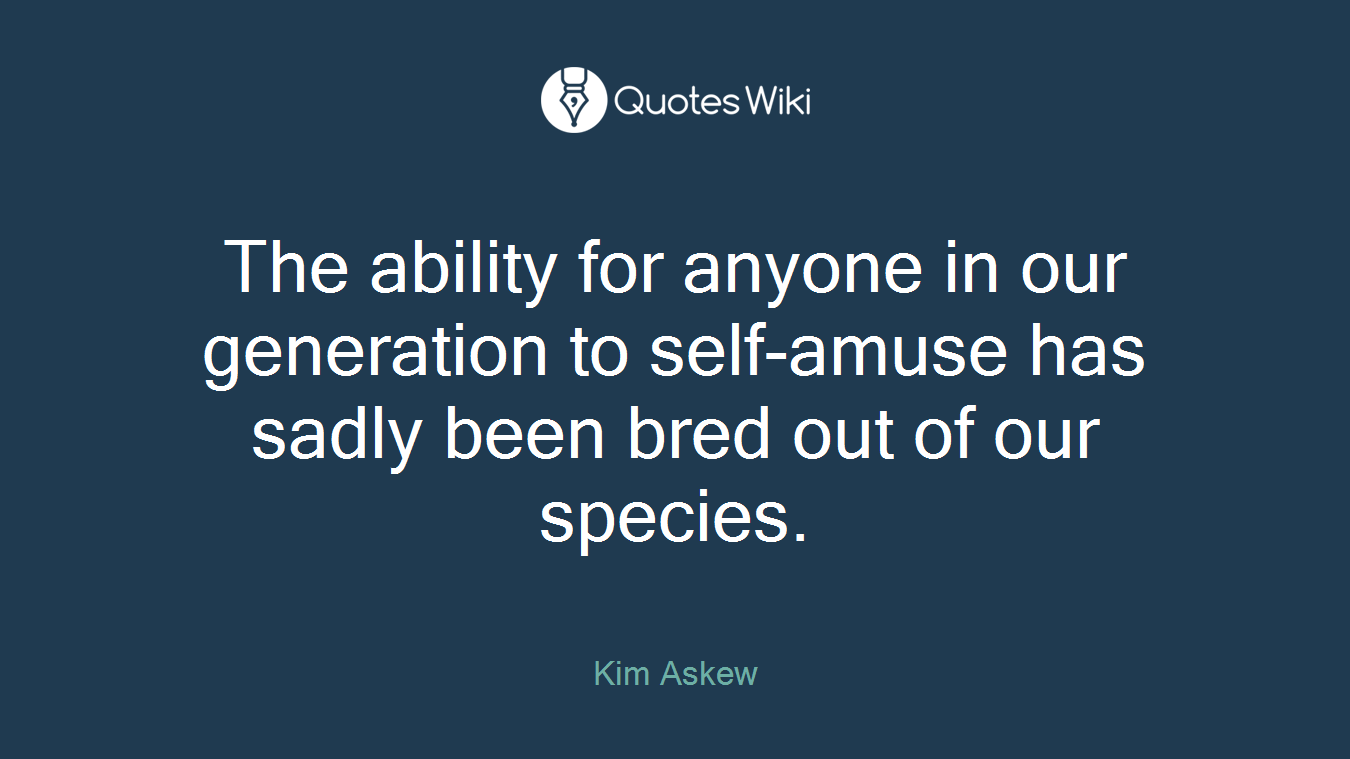 The ability for anyone in our generation to self-amuse has sadly been bred out of our species.