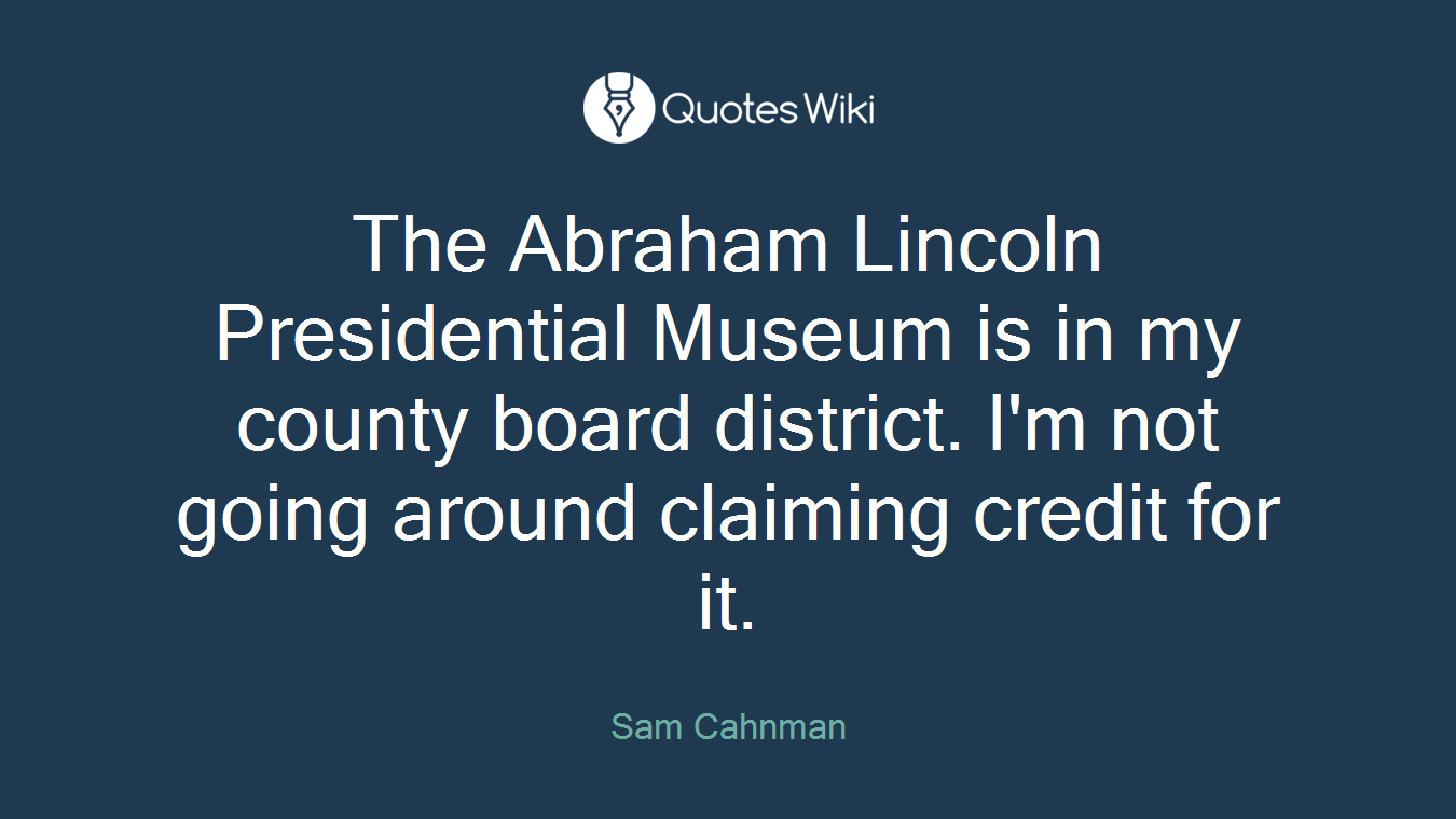 The Abraham Lincoln Presidential Museum is in my county board district. I'm not going around claiming credit for it.
