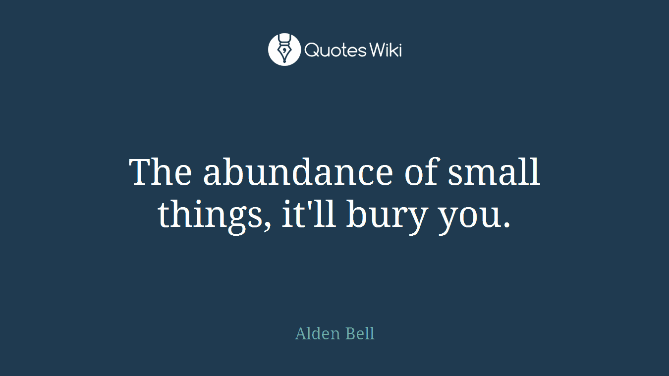 The abundance of small things, it'll bury you.