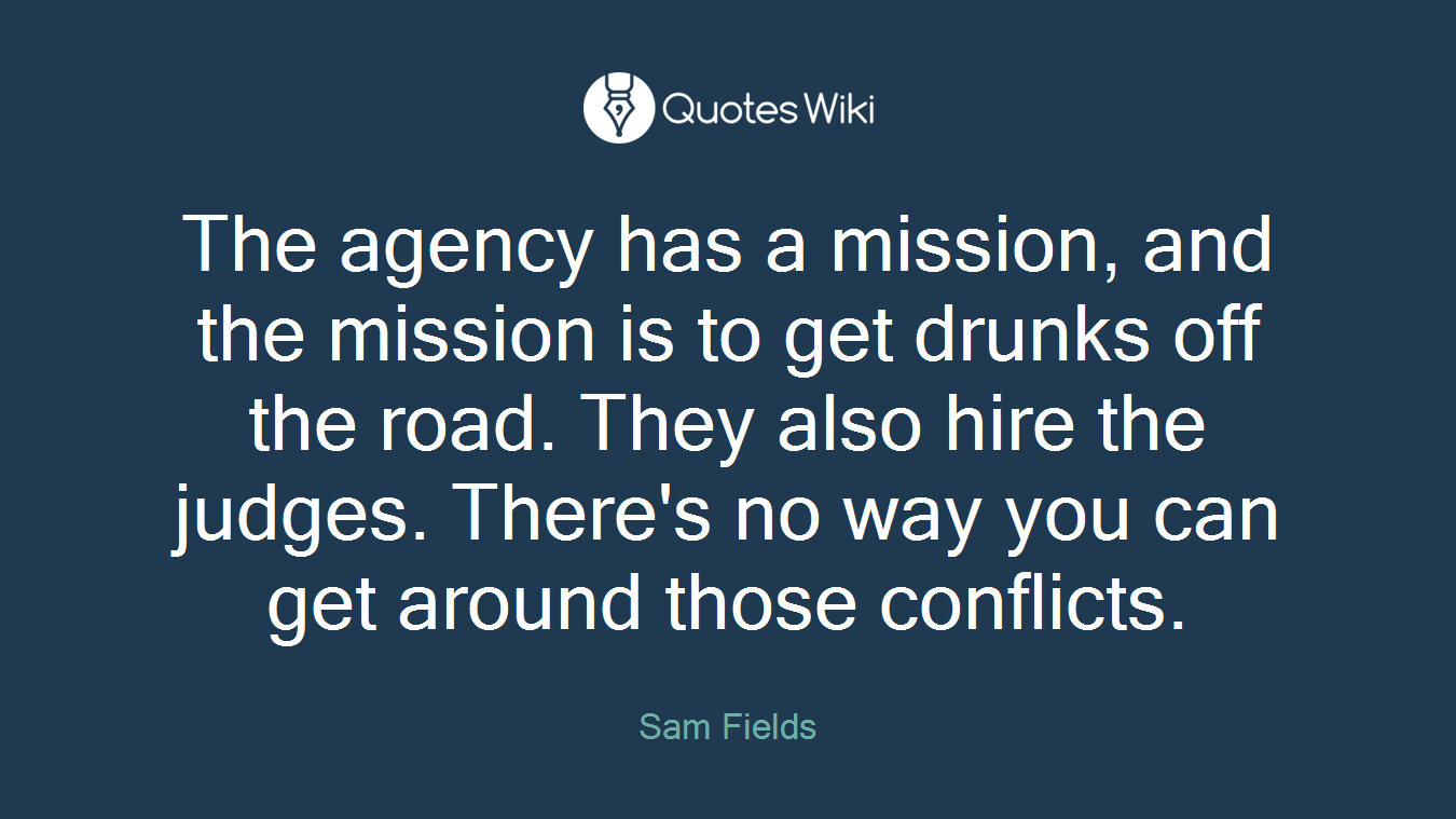 The agency has a mission, and the mission is to get drunks off the road. They also hire the judges. There's no way you can get around those conflicts.