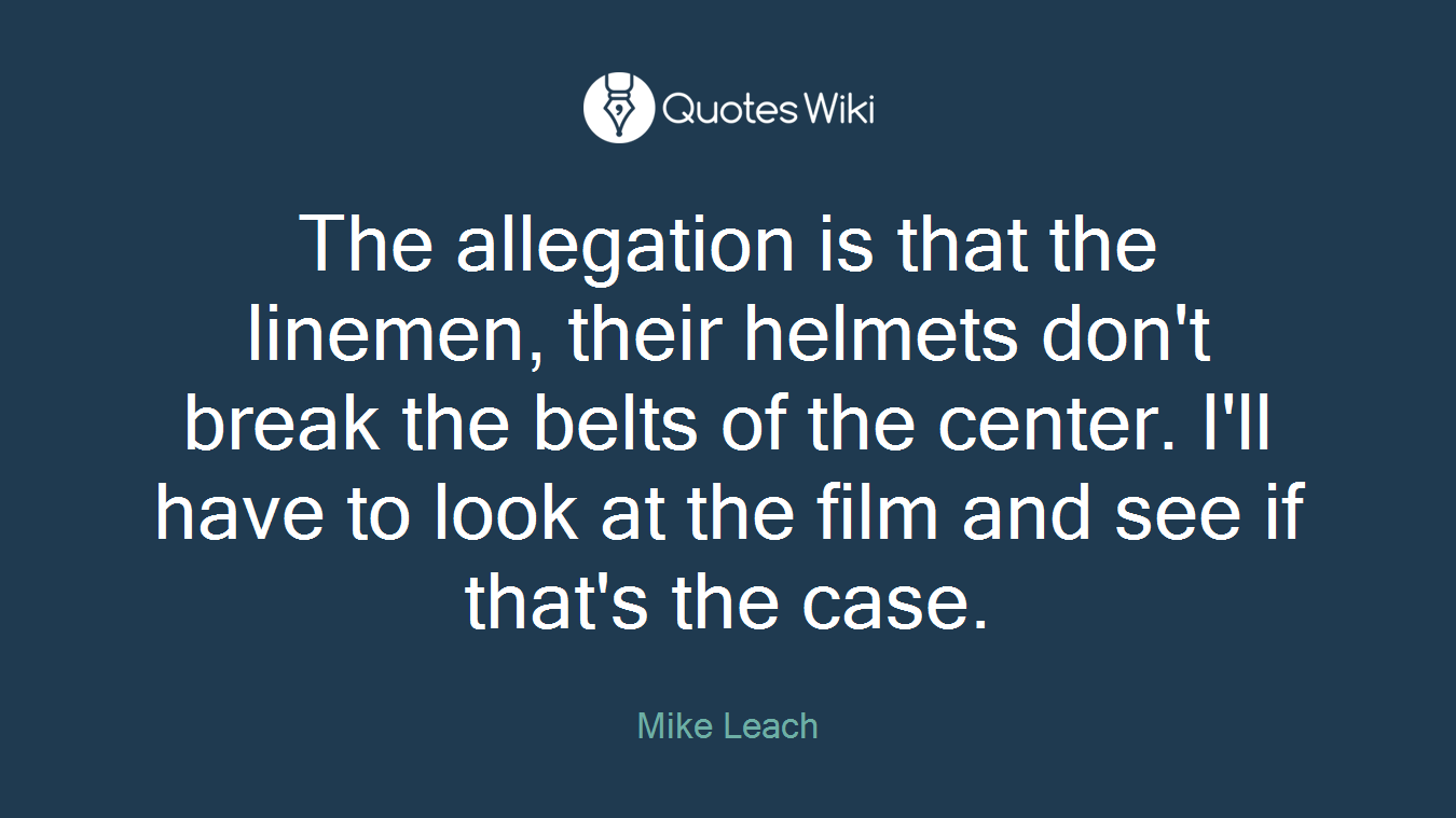 The allegation is that the linemen, their helmets don't break the belts of the center. I'll have to look at the film and see if that's the case.