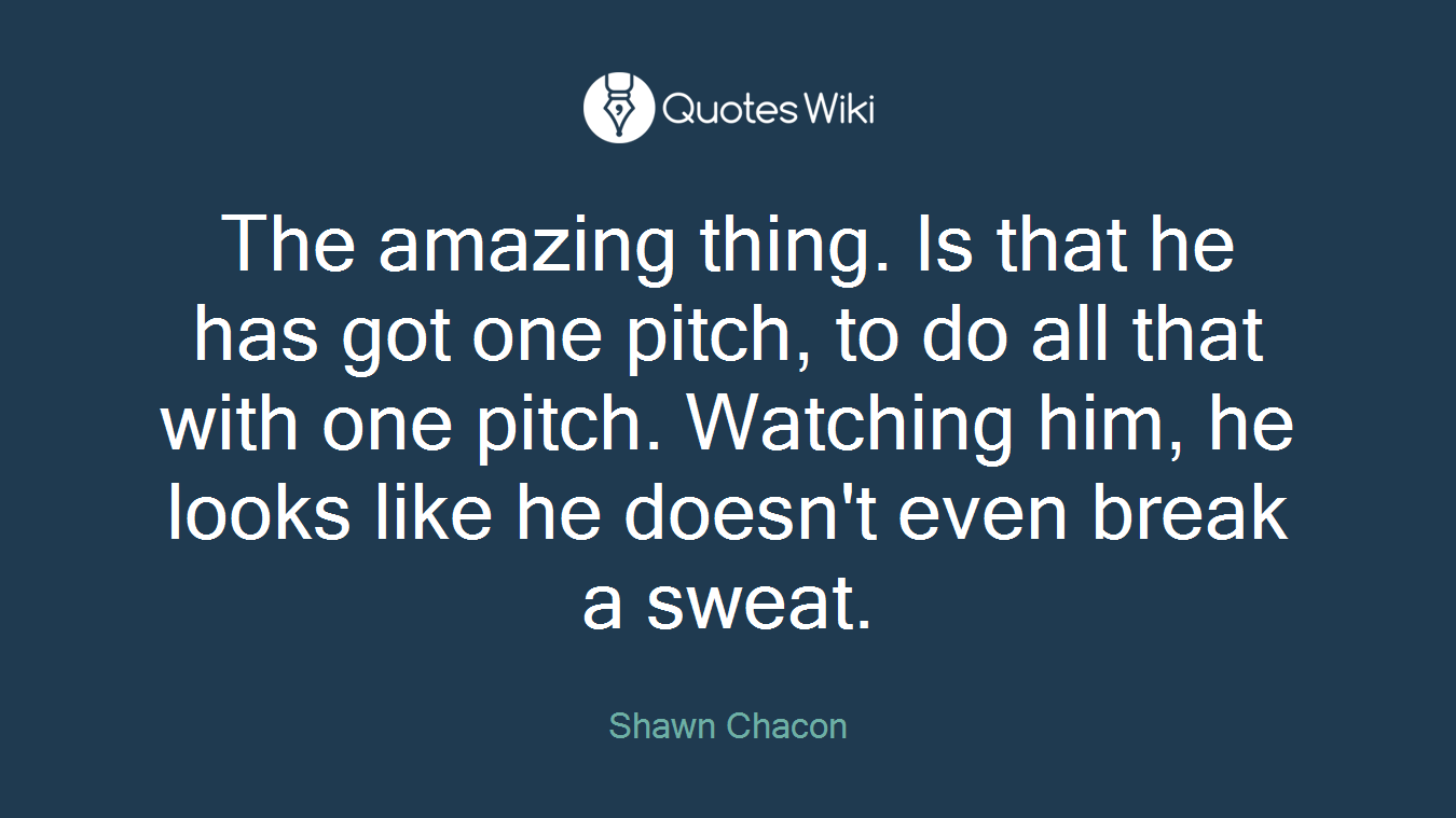 The amazing thing. Is that he has got one pitch, to do all that with one pitch. Watching him, he looks like he doesn't even break a sweat.