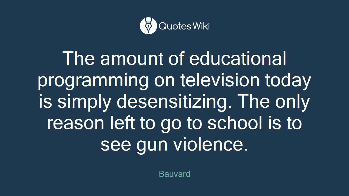 The amount of educational programming on television today is simply desensitizing. The only reason left to go to school is to see gun violence.