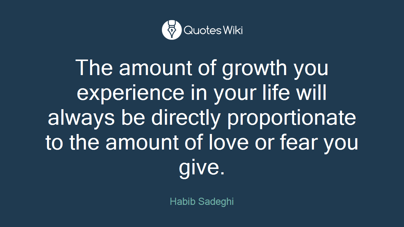 The amount of growth you experience in your life will always be directly proportionate to the amount of love or fear you give.