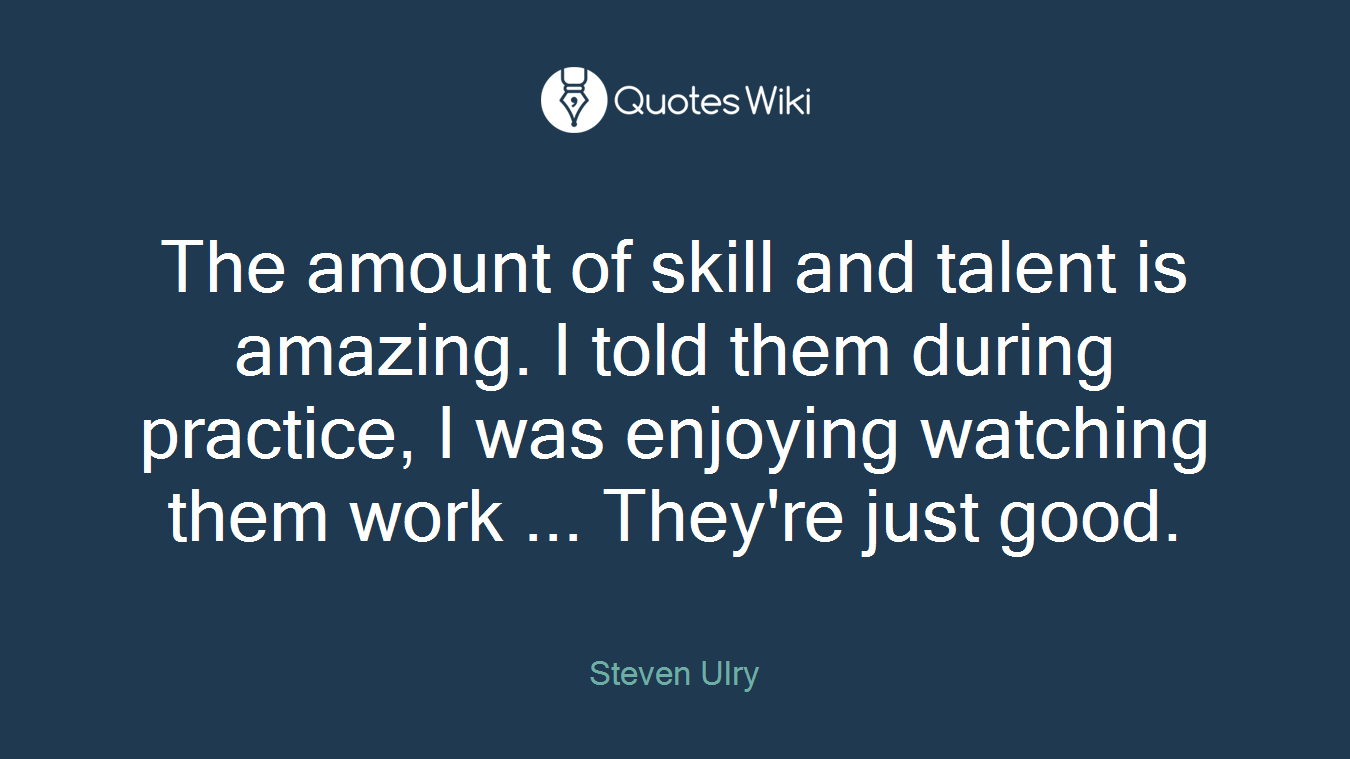 The amount of skill and talent is amazing. I told them during practice, I was enjoying watching them work ... They're just good.