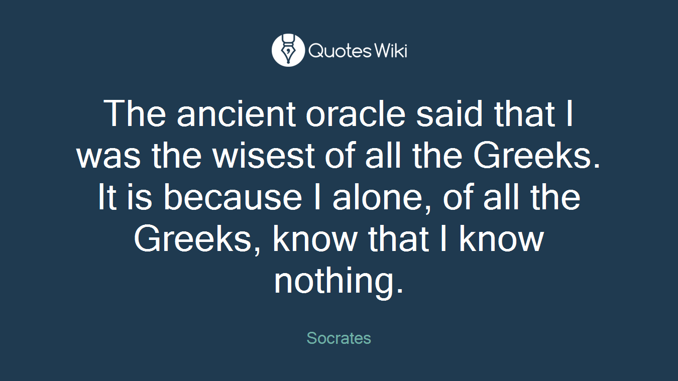 The ancient oracle said that I was the wisest of all the Greeks. It is because I alone, of all the Greeks, know that I know nothing.