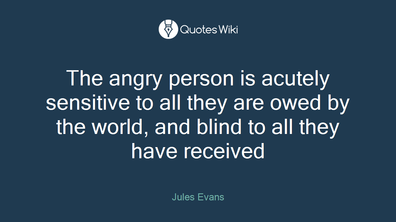 The angry person is acutely sensitive to all they are owed by the world, and blind to all they have received