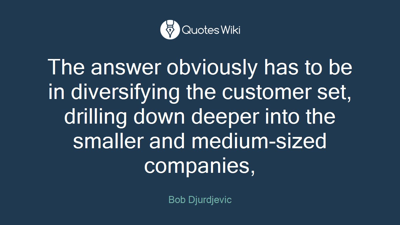 The answer obviously has to be in diversifying the customer set, drilling down deeper into the smaller and medium-sized companies,