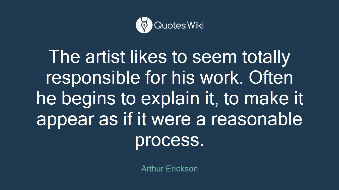 The artist likes to seem totally responsible for his work. Often he begins to explain it, to make it appear as if it were a reasonable process.