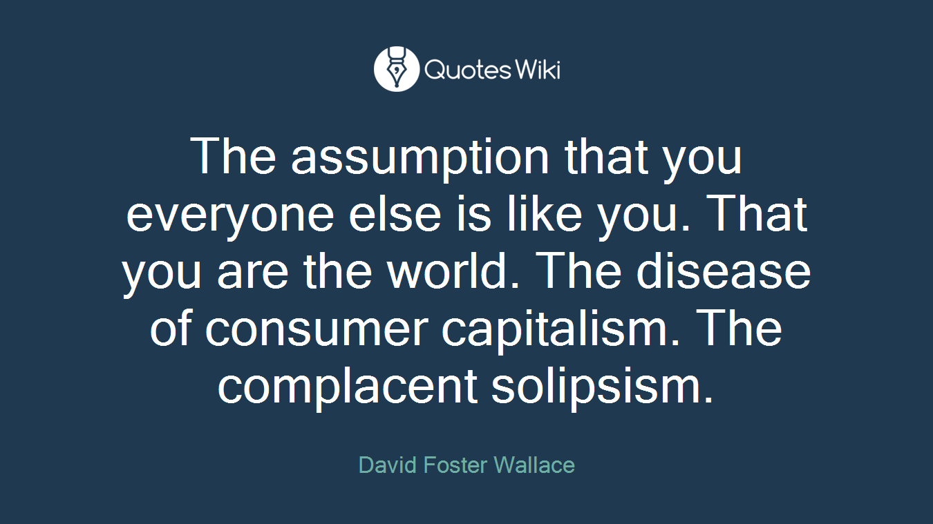 The assumption that you everyone else is like you. That you are the world. The disease of consumer capitalism. The complacent solipsism.