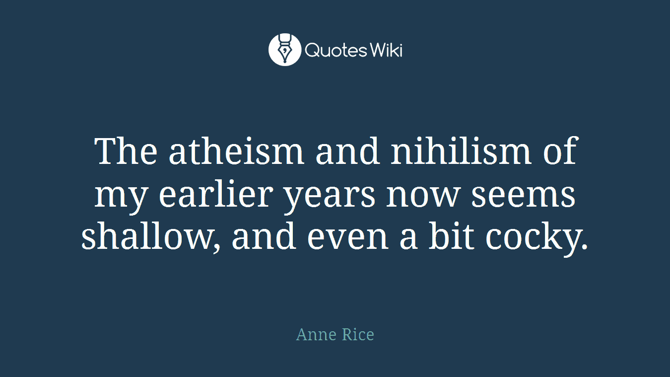 The atheism and nihilism of my earlier years now seems shallow, and even a bit cocky.