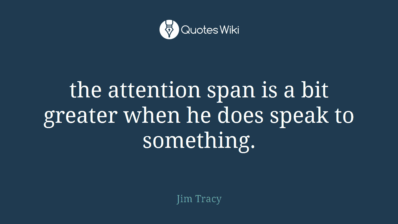 the attention span is a bit greater when he does speak to something.