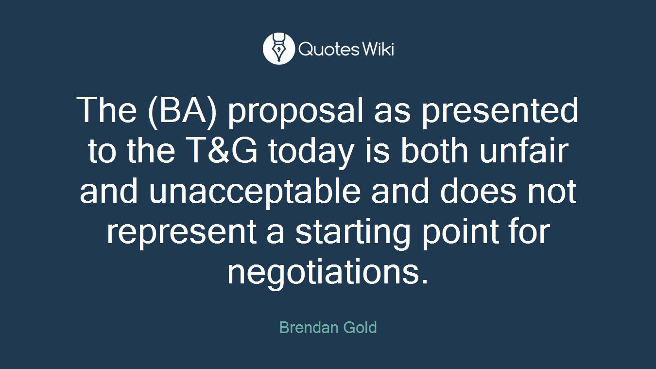 The (BA) proposal as presented to the T&G today is both unfair and unacceptable and does not represent a starting point for negotiations.