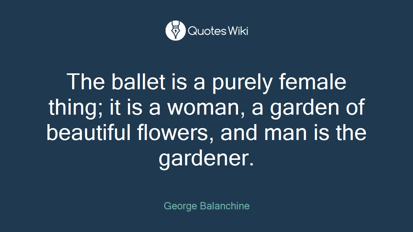 The ballet is a purely female thing; it is a woman, a garden of beautiful flowers, and man is the gardener.