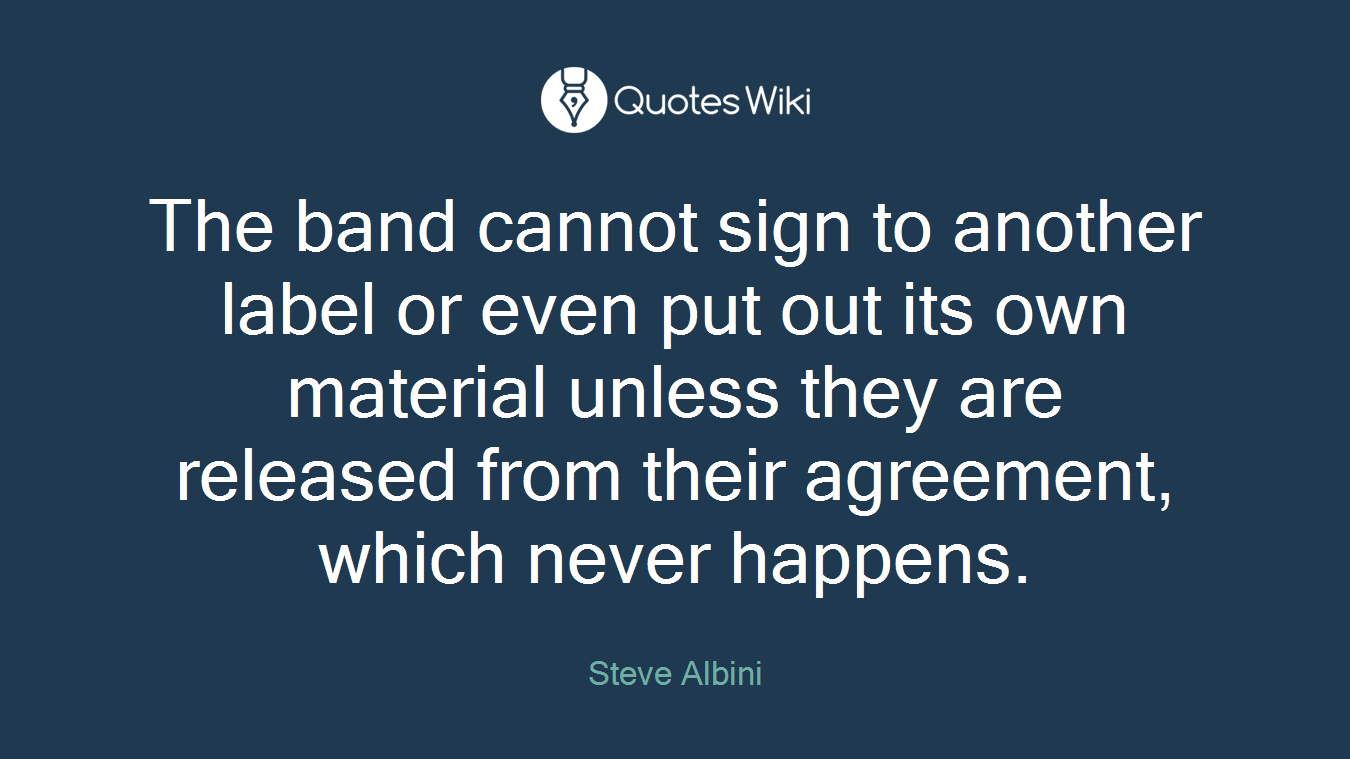 The band cannot sign to another label or even put out its own material unless they are released from their agreement, which never happens.