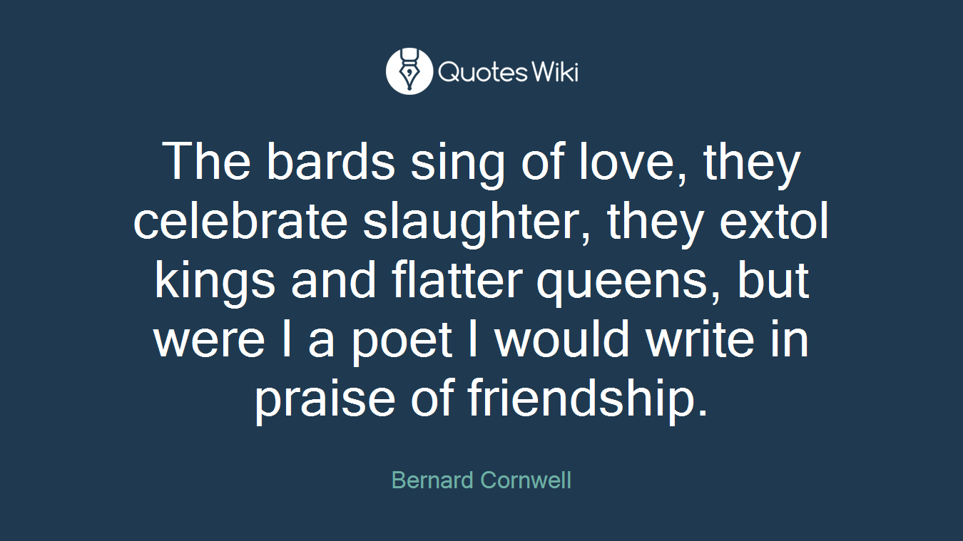 The bards sing of love, they celebrate slaughter, they extol kings and flatter queens, but were I a poet I would write in praise of friendship.