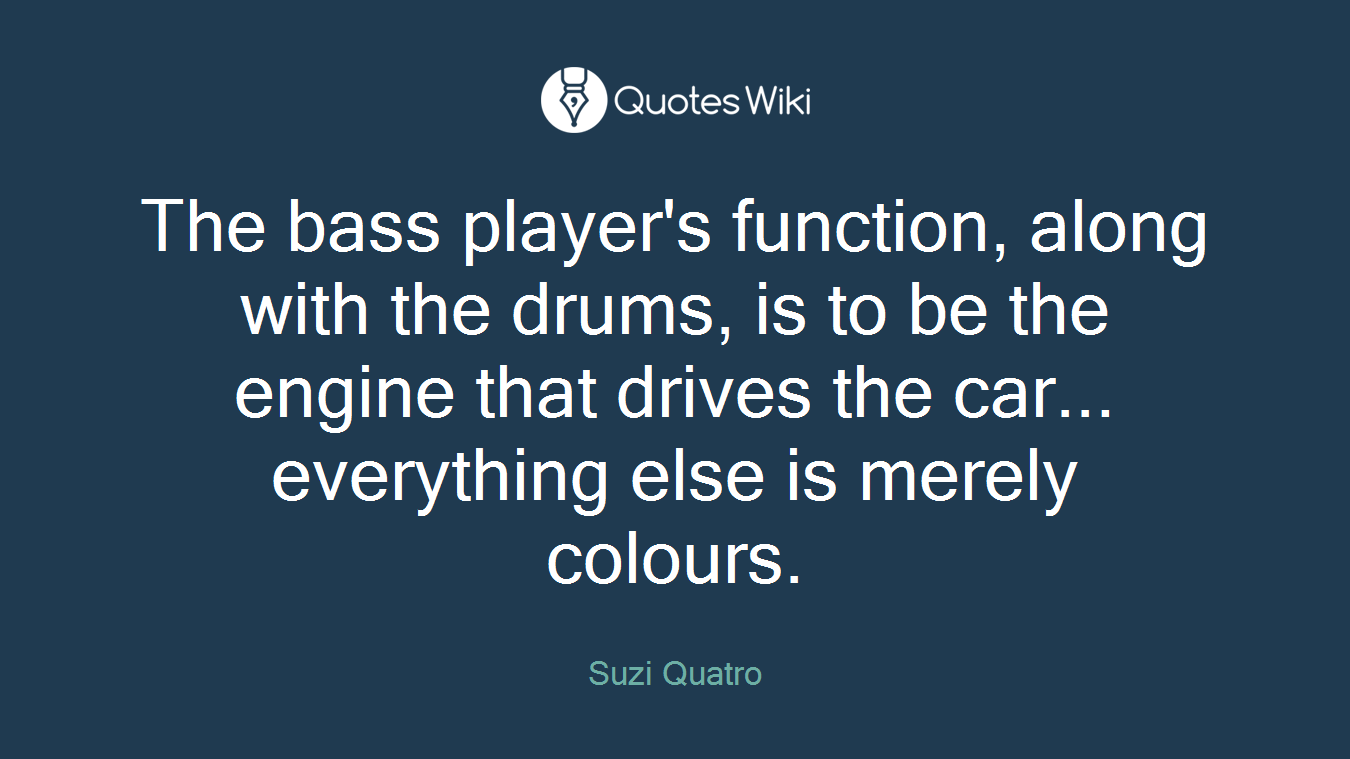 The bass player's function, along with the drums, is to be the engine that drives the car... everything else is merely colours.