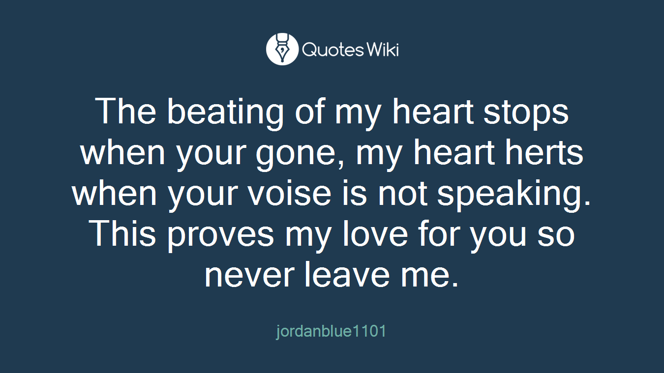 The beating of my heart stops when your gone, my heart herts when your voise is not speaking. This proves my love for you so never leave me.