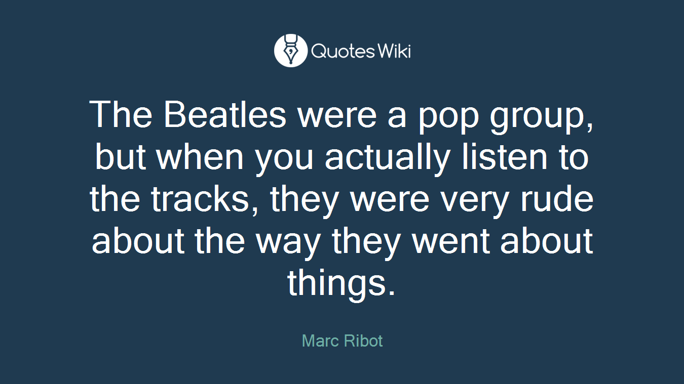 The Beatles were a pop group, but when you actually listen to the tracks, they were very rude about the way they went about things.