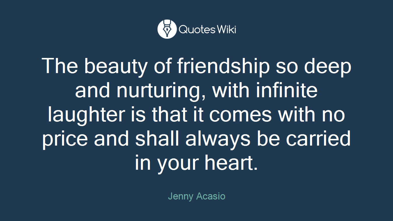 The beauty of friendship so deep and nurturing, with infinite laughter is that it comes with no price and shall always be carried in your heart.