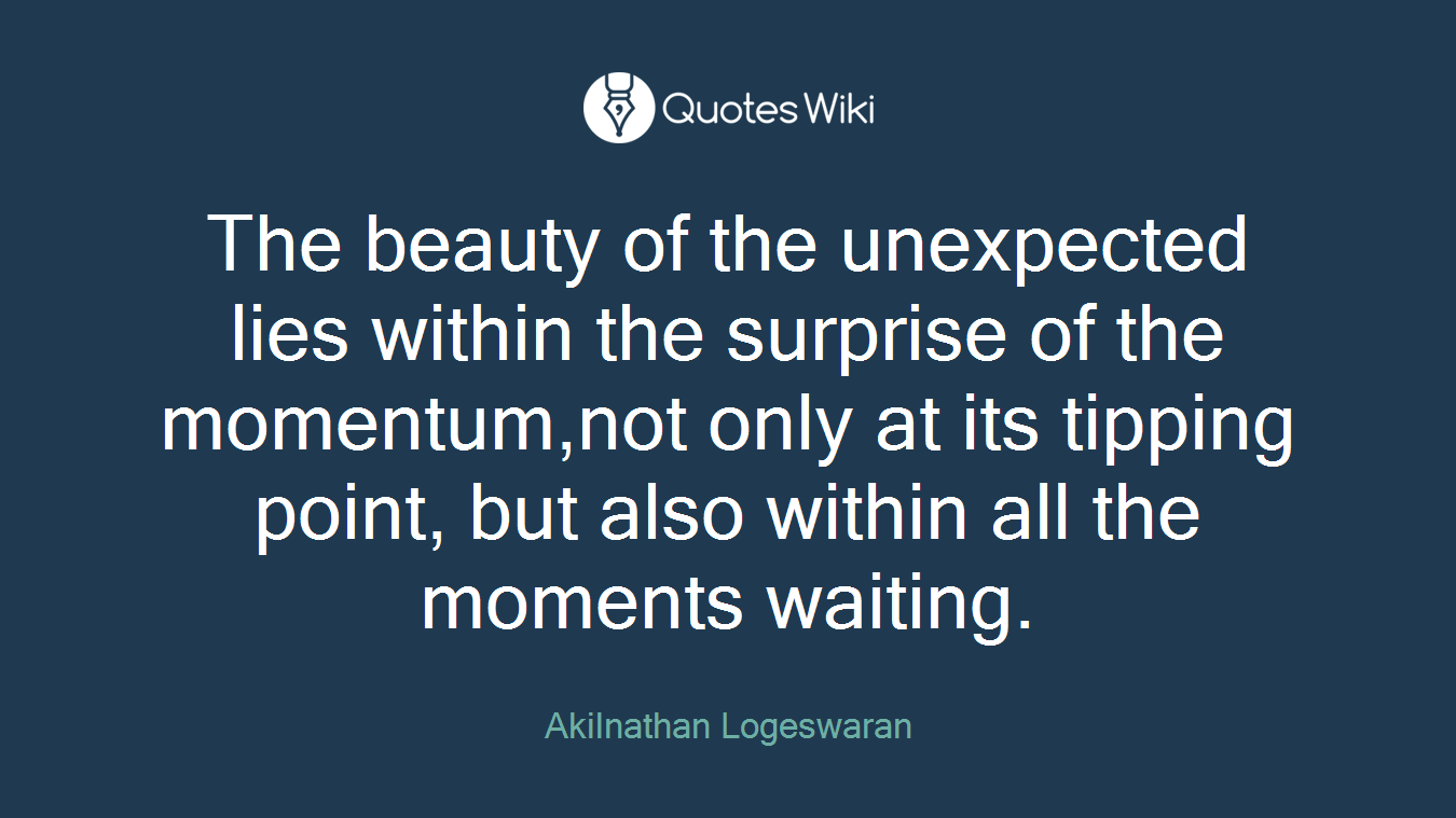 The beauty of the unexpected lies within the surprise of the momentum,not only at its tipping point, but also within all the moments waiting.