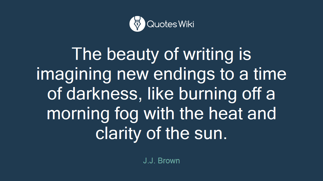 The beauty of writing is imagining new endings to a time of darkness, like burning off a morning fog with the heat and clarity of the sun.