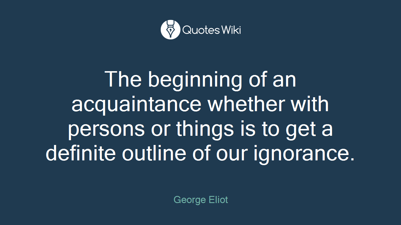 The beginning of an acquaintance whether with persons or things is to get a definite outline of our ignorance.