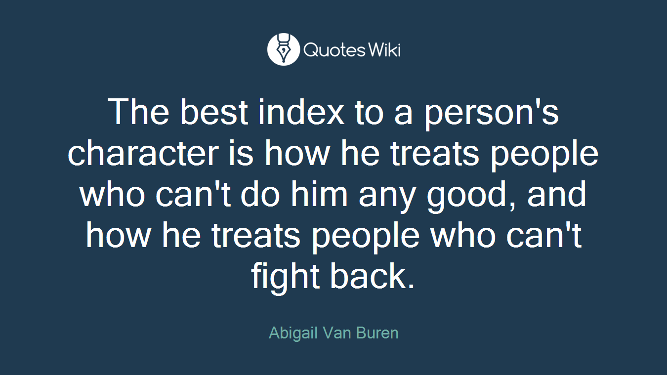 The best index to a person's character is how he treats people who can't do him any good, and how he treats people who can't fight back.