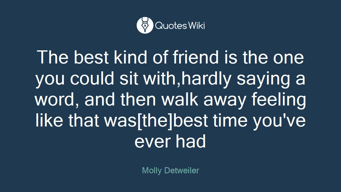 The best kind of friend is the one you could sit with,hardly saying a word, and then walk away feeling like that was[the]best time you've ever had