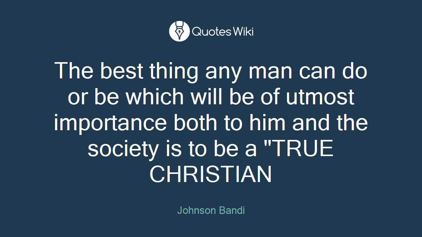 The best thing any man can do or be which will be of utmost importance both to him and the society is to be a "TRUE CHRISTIAN