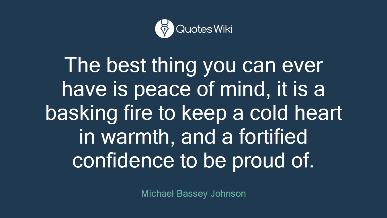 The best thing you can ever have is peace of mind, it is a basking fire to keep a cold heart in warmth, and a fortified confidence to be proud of.