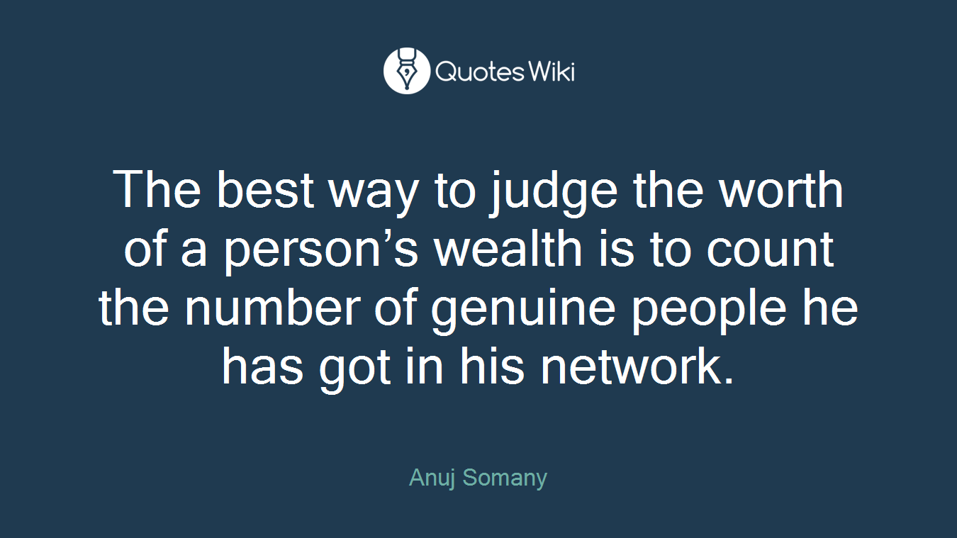 The best way to judge the worth of a person’s wealth is to count the number of genuine people he has got in his network.