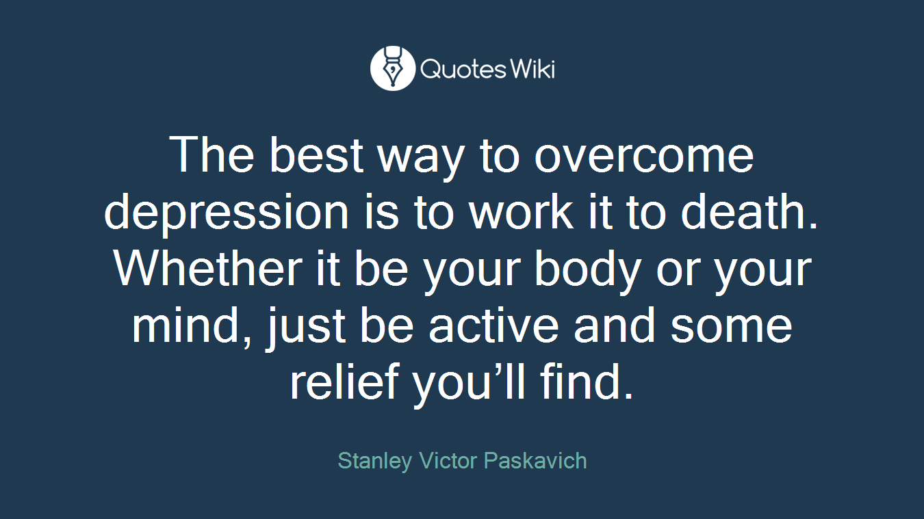 The best way to overcome depression is to work it to death. Whether it be your body or your mind, just be active and some relief you’ll find.
