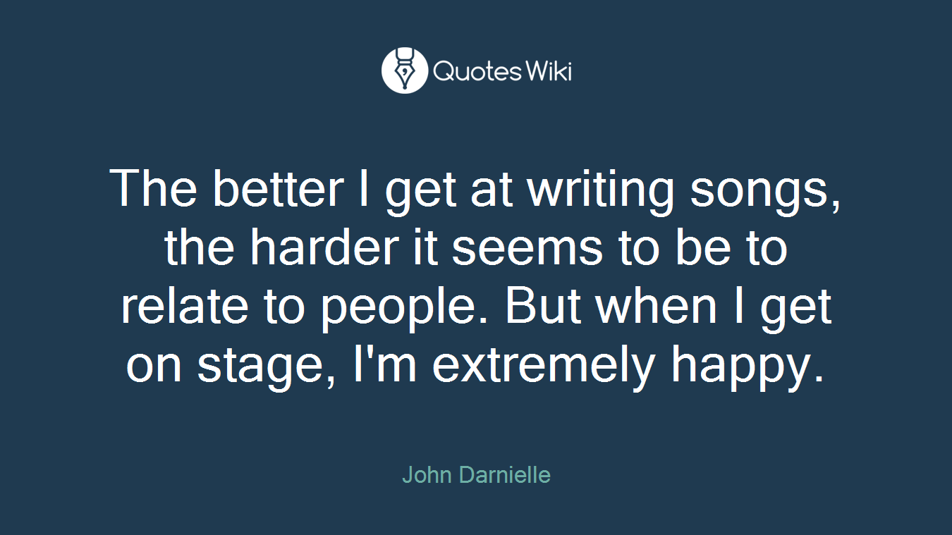 The better I get at writing songs, the harder it seems to be to relate to people. But when I get on stage, I'm extremely happy.