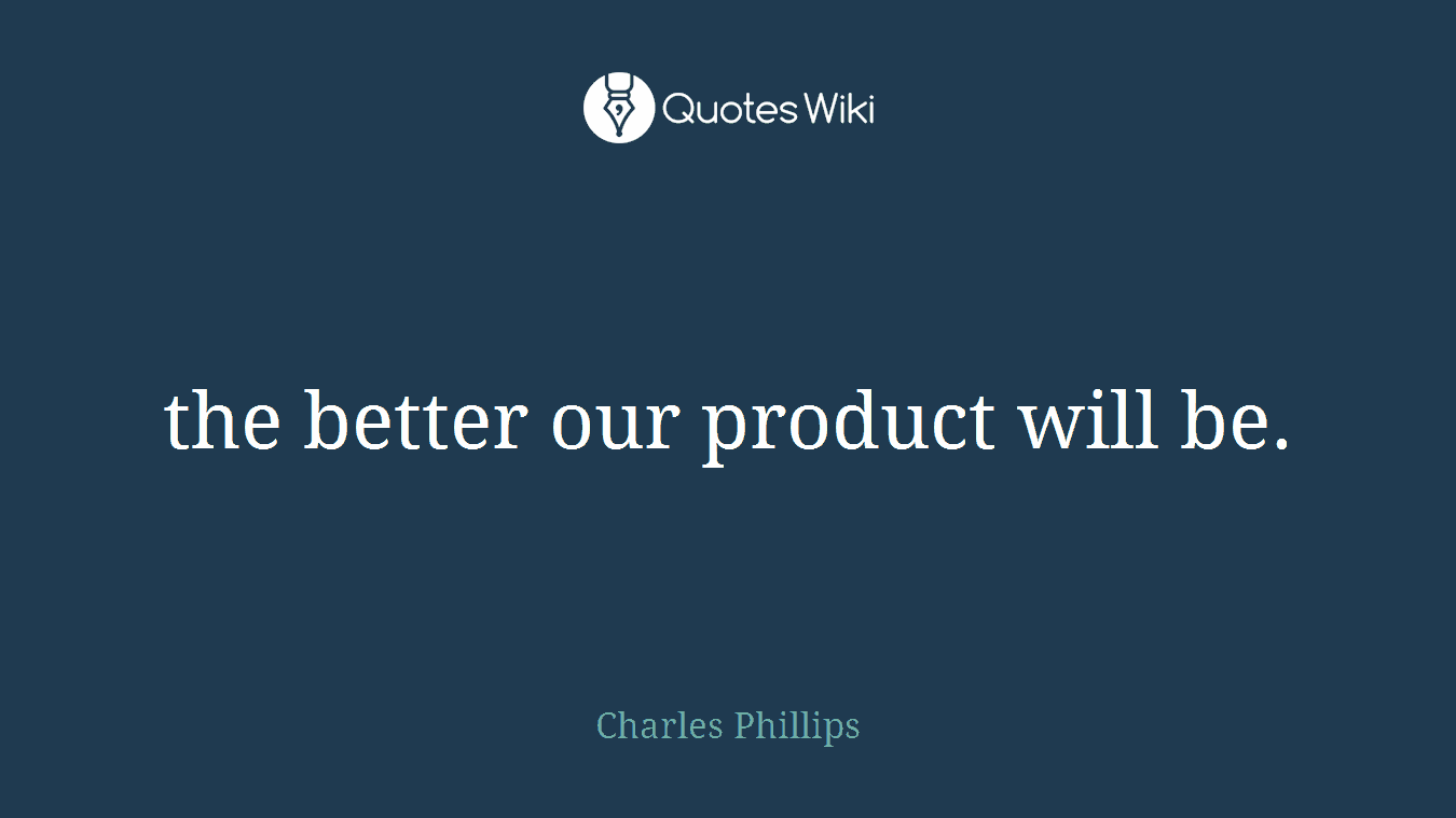 the better our product will be.