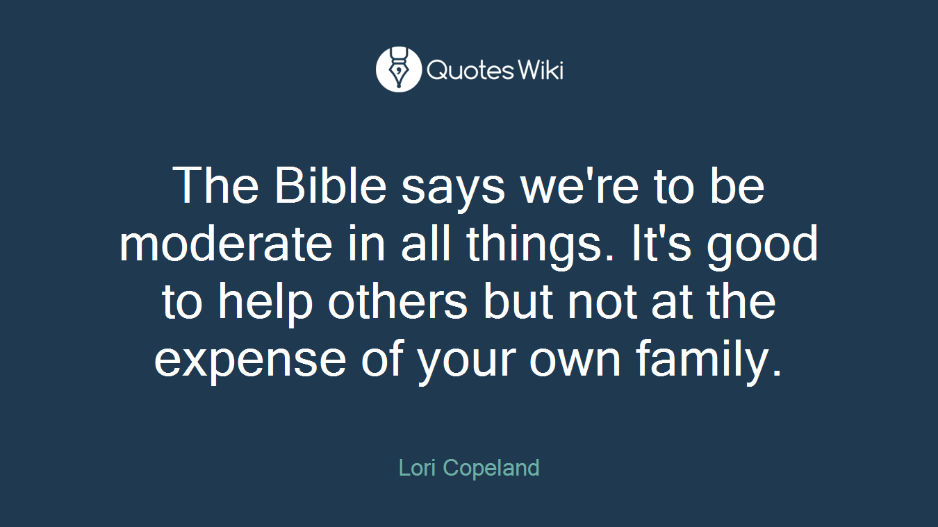 The Bible says we're to be moderate in all things. It's good to help others but not at the expense of your own family.
