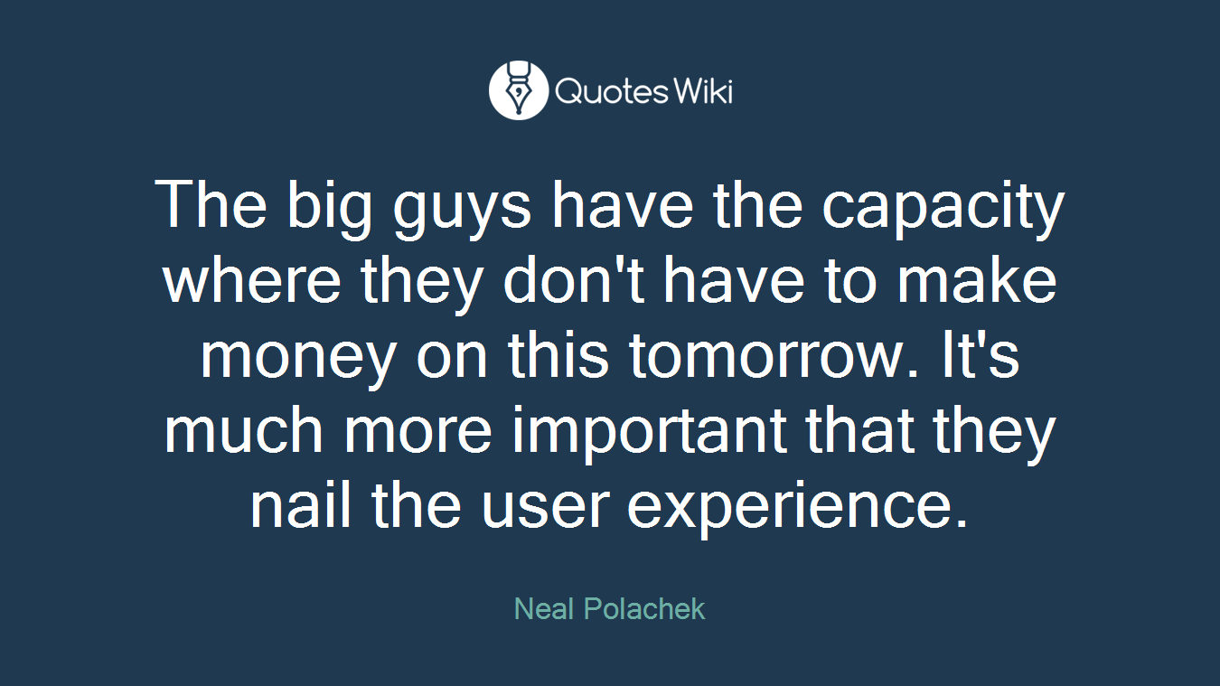 The big guys have the capacity where they don't have to make money on this tomorrow. It's much more important that they nail the user experience.