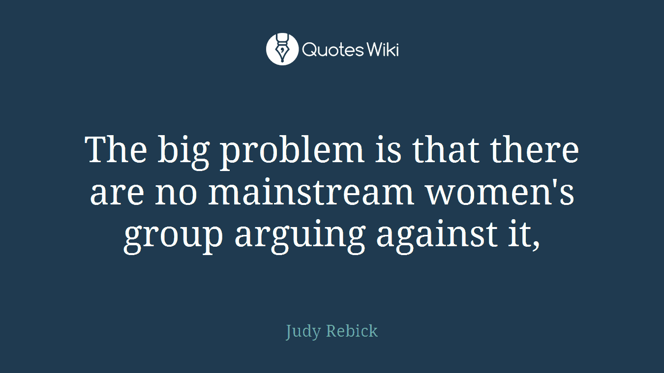 The big problem is that there are no mainstream women's group arguing against it,