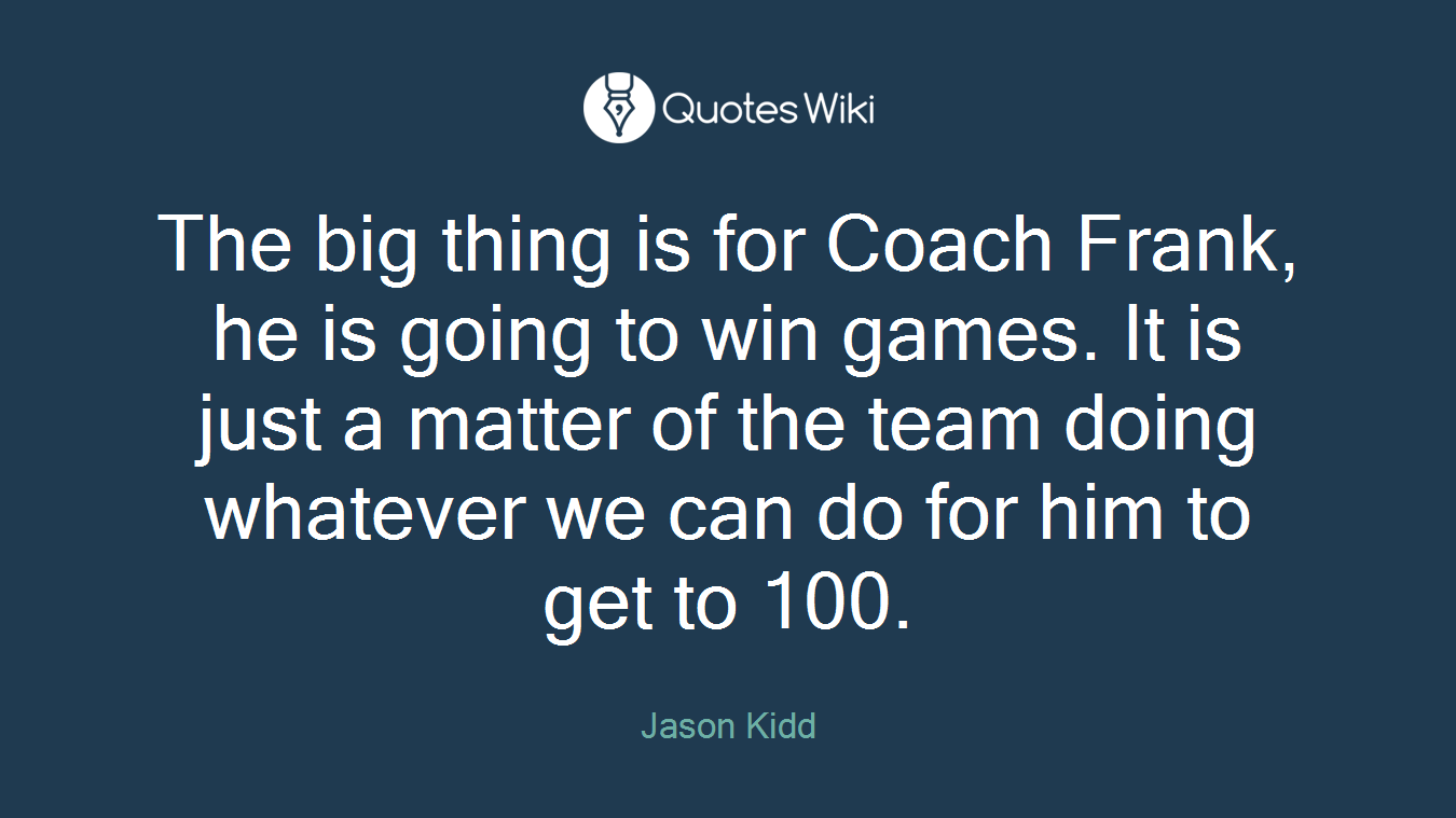 The big thing is for Coach Frank, he is going to win games. It is just a matter of the team doing whatever we can do for him to get to 100.