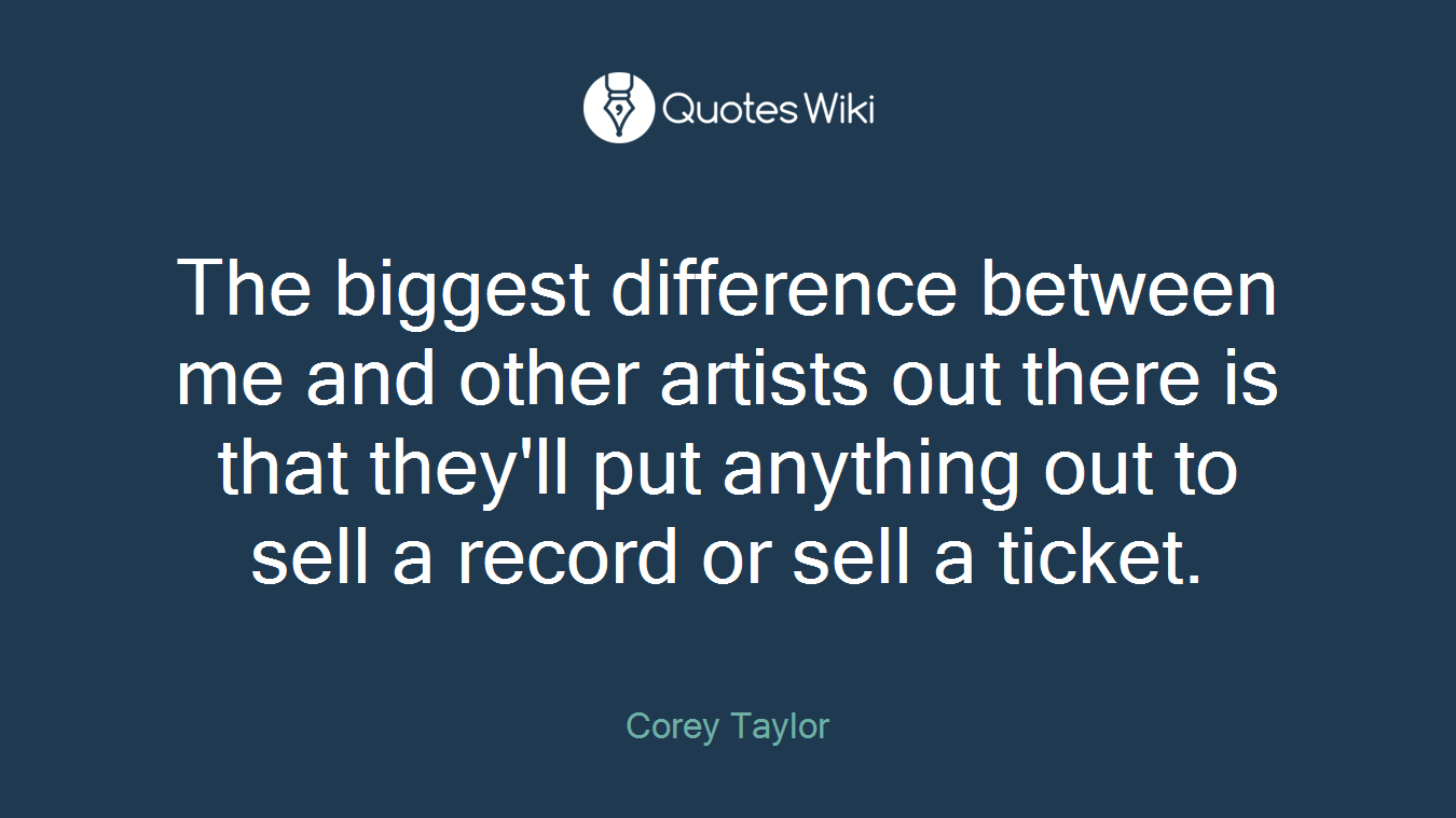 The biggest difference between me and other artists out there is that they'll put anything out to sell a record or sell a ticket.