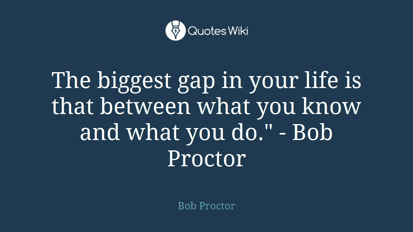 The biggest gap in your life is that between what you know and what you do." - Bob Proctor