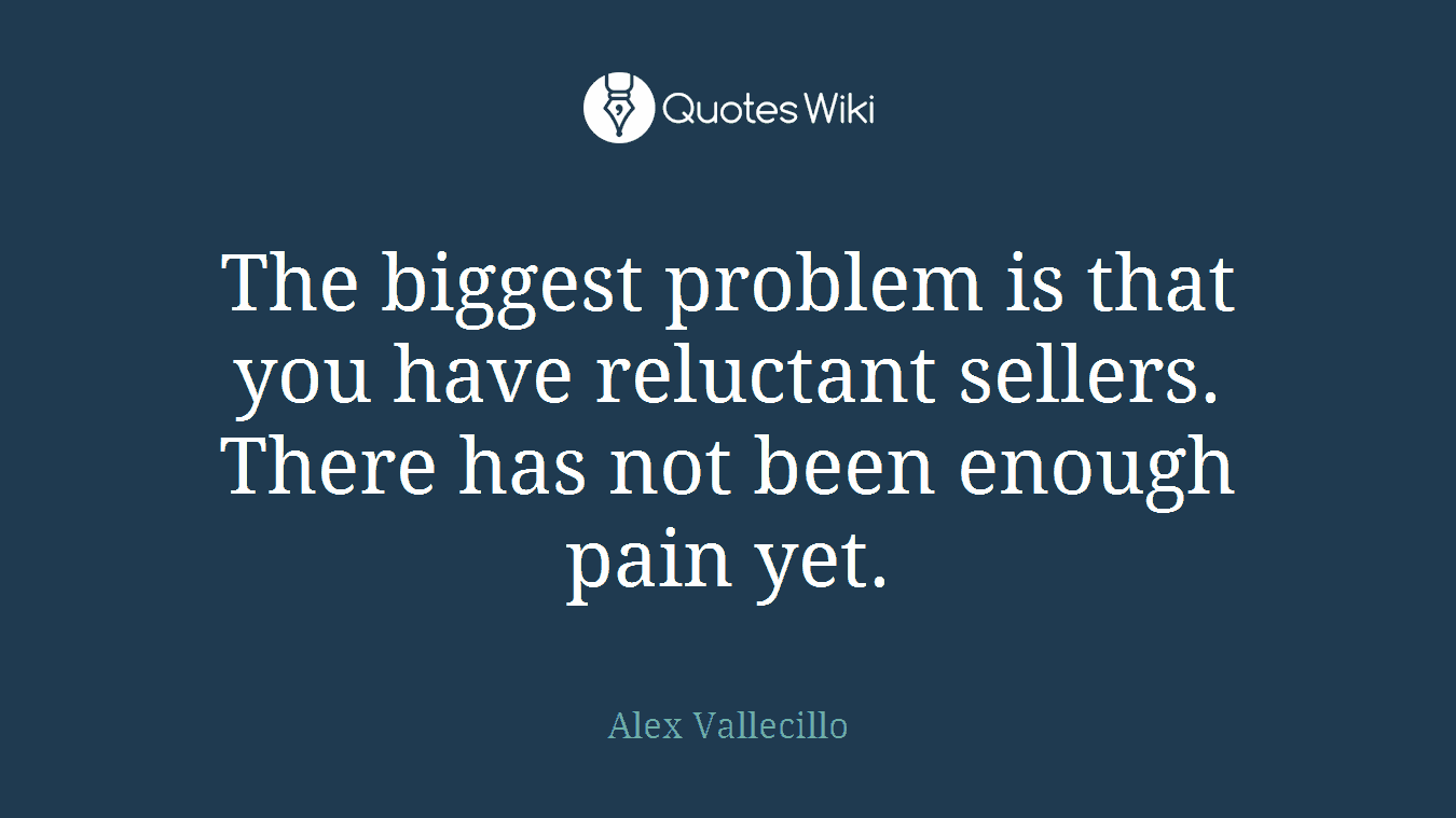 The biggest problem is that you have reluctant sellers. There has not been enough pain yet.