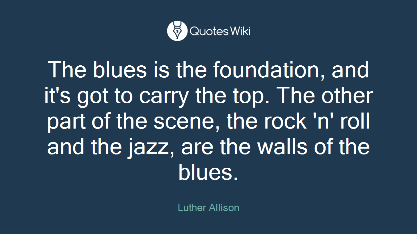 The blues is the foundation, and it's got to carry the top. The other part of the scene, the rock 'n' roll and the jazz, are the walls of the blues.